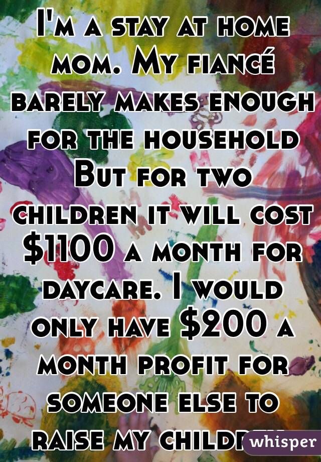 I'm a stay at home mom. My fiancé barely makes enough for the household But for two children it will cost $1100 a month for daycare. I would only have $200 a month profit for someone else to raise my children. 