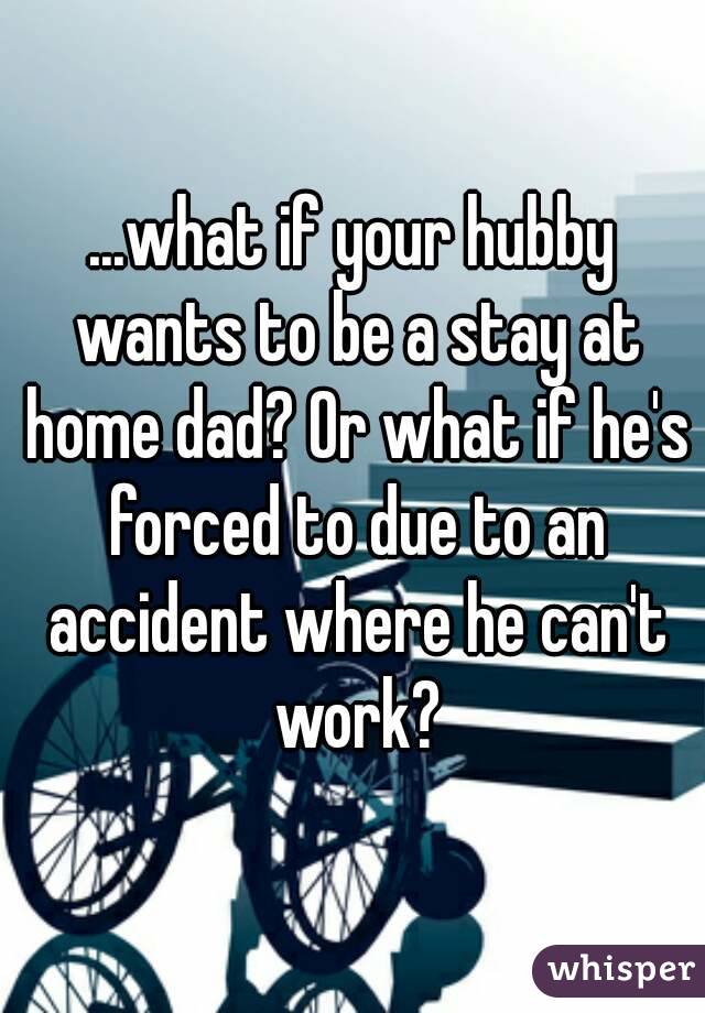 ...what if your hubby wants to be a stay at home dad? Or what if he's forced to due to an accident where he can't work?