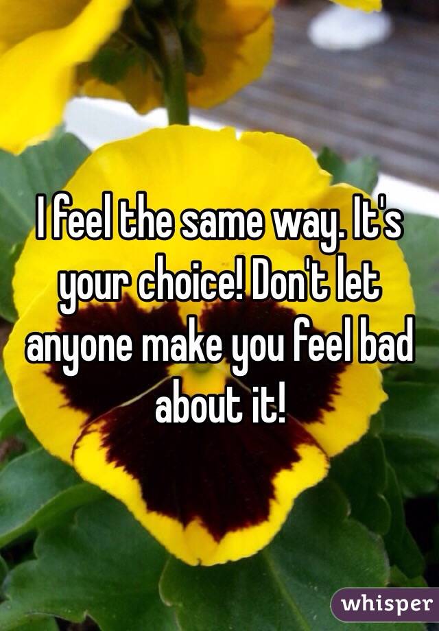 I feel the same way. It's your choice! Don't let anyone make you feel bad about it!