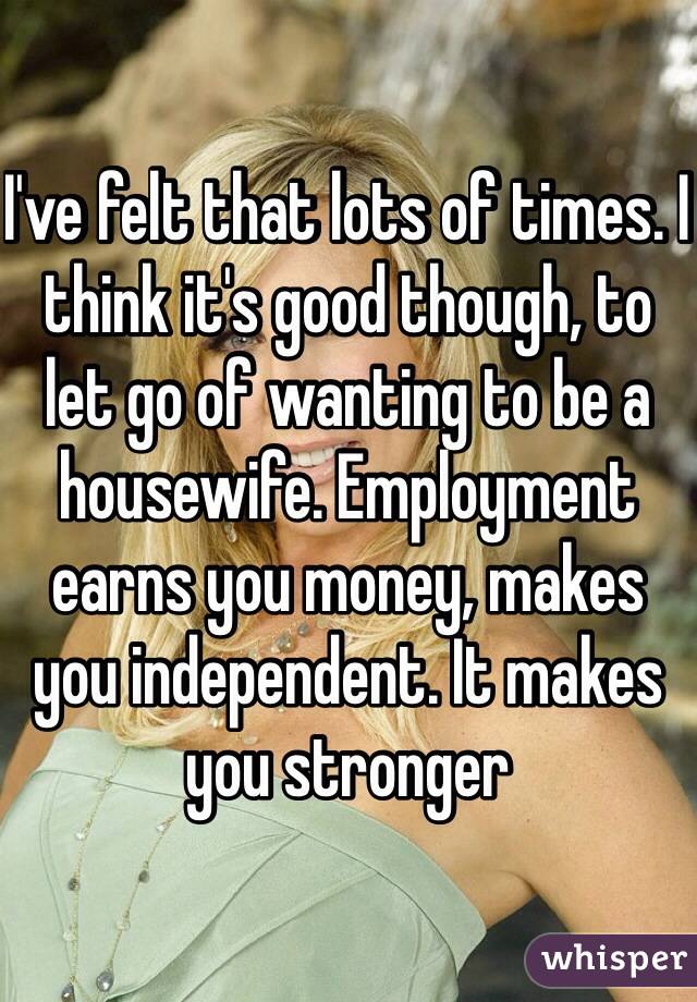 I've felt that lots of times. I think it's good though, to let go of wanting to be a housewife. Employment earns you money, makes you independent. It makes you stronger  