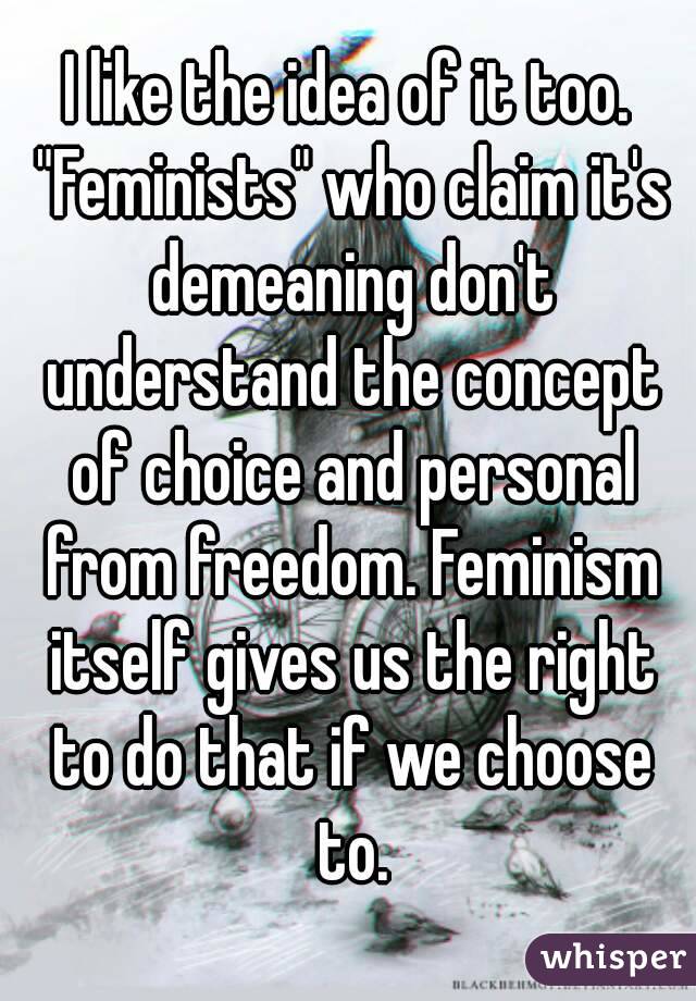 I like the idea of it too. "Feminists" who claim it's demeaning don't understand the concept of choice and personal from freedom. Feminism itself gives us the right to do that if we choose to.