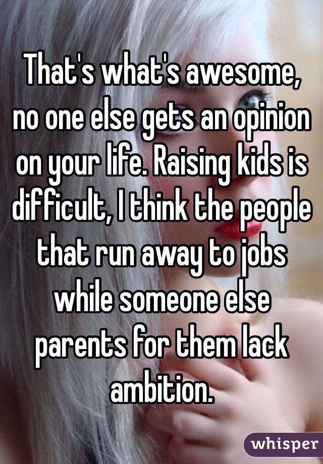 That's what's awesome, no one else gets an opinion on your life. Raising kids is difficult, I think the people that run away to jobs while someone else parents for them lack ambition. 