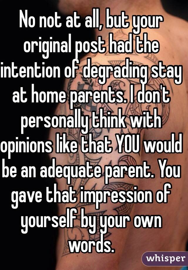 No not at all, but your original post had the intention of degrading stay at home parents. I don't personally think with opinions like that YOU would be an adequate parent. You gave that impression of yourself by your own words. 