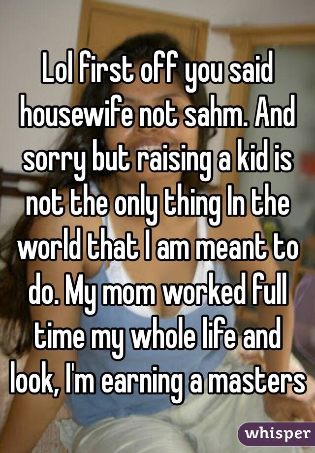 Lol first off you said housewife not sahm. And sorry but raising a kid is not the only thing In the world that I am meant to do. My mom worked full time my whole life and look, I'm earning a masters 