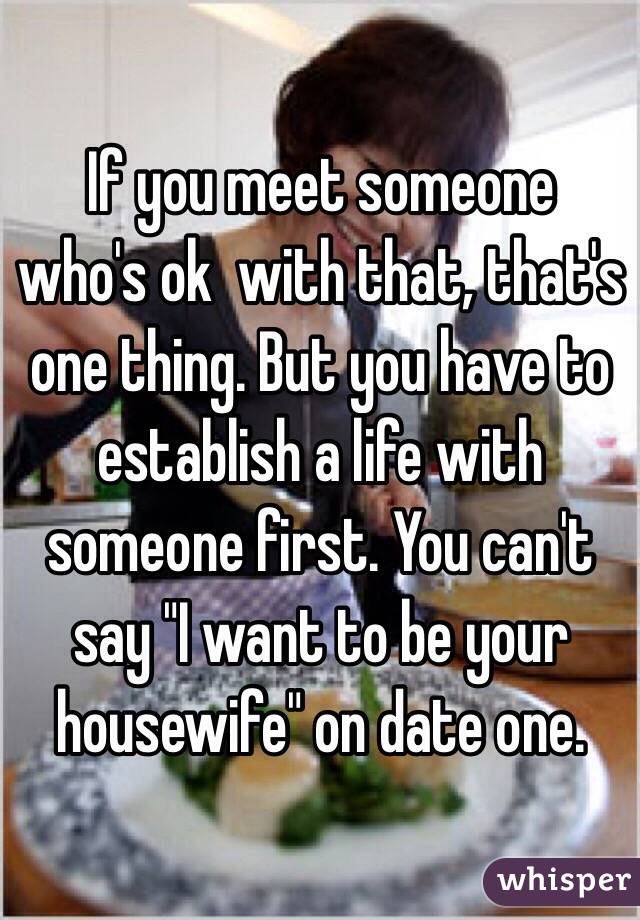 If you meet someone who's ok  with that, that's one thing. But you have to establish a life with someone first. You can't say "I want to be your housewife" on date one.