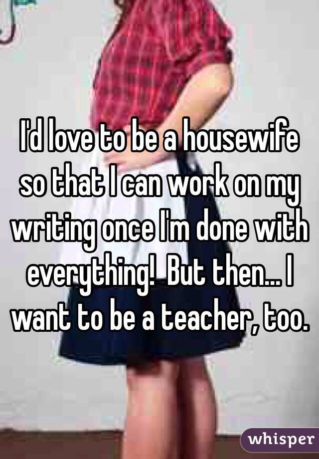 I'd love to be a housewife so that I can work on my writing once I'm done with everything!  But then... I want to be a teacher, too.