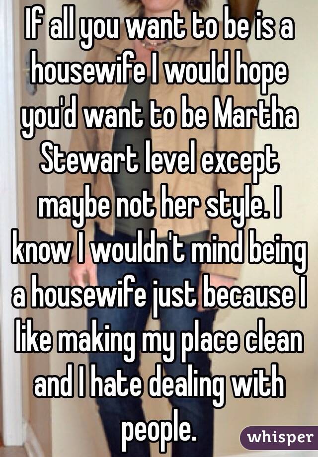 If all you want to be is a housewife I would hope you'd want to be Martha Stewart level except maybe not her style. I know I wouldn't mind being a housewife just because I like making my place clean and I hate dealing with people.