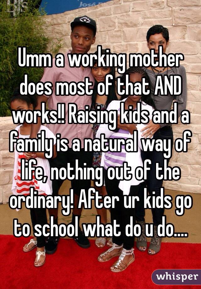 Umm a working mother does most of that AND works!! Raising kids and a family is a natural way of life, nothing out of the ordinary! After ur kids go to school what do u do....