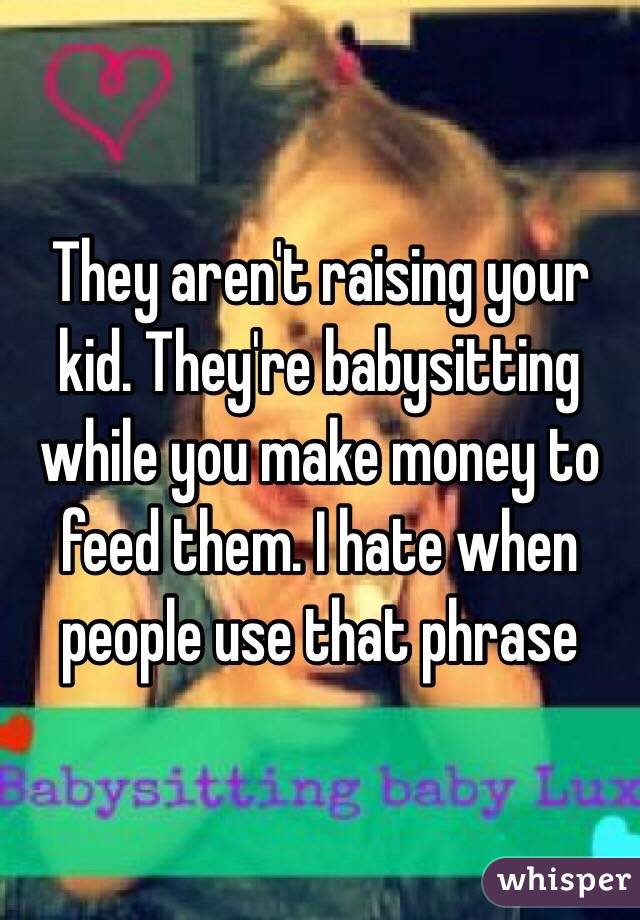 They aren't raising your kid. They're babysitting while you make money to feed them. I hate when people use that phrase 