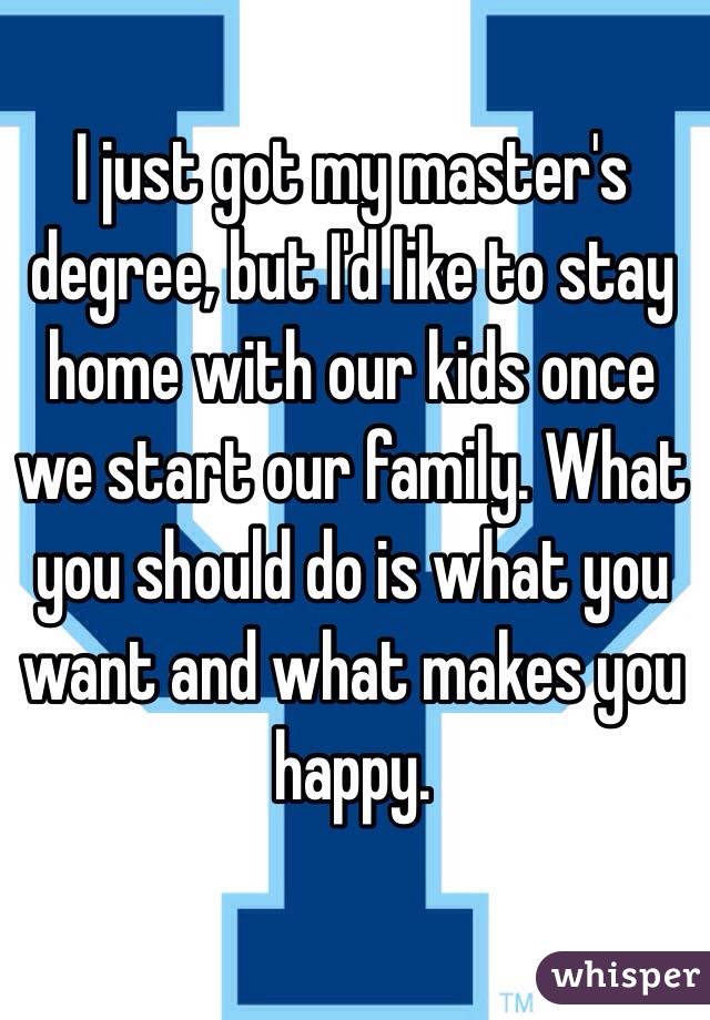 I just got my master's degree, but I'd like to stay home with our kids once we start our family. What you should do is what you want and what makes you happy. 