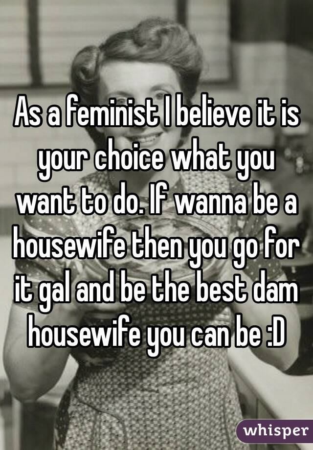 As a feminist I believe it is your choice what you want to do. If wanna be a housewife then you go for it gal and be the best dam housewife you can be :D 