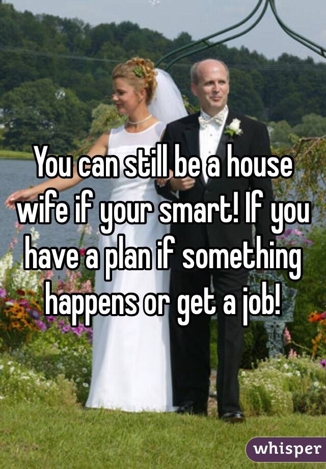 You can still be a house wife if your smart! If you have a plan if something happens or get a job!