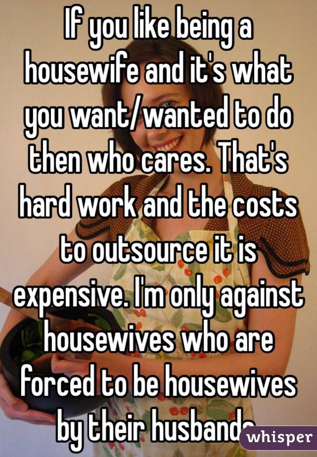 If you like being a housewife and it's what you want/wanted to do then who cares. That's hard work and the costs to outsource it is expensive. I'm only against housewives who are forced to be housewives by their husbands. 