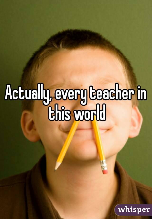 Actually, every teacher in this world