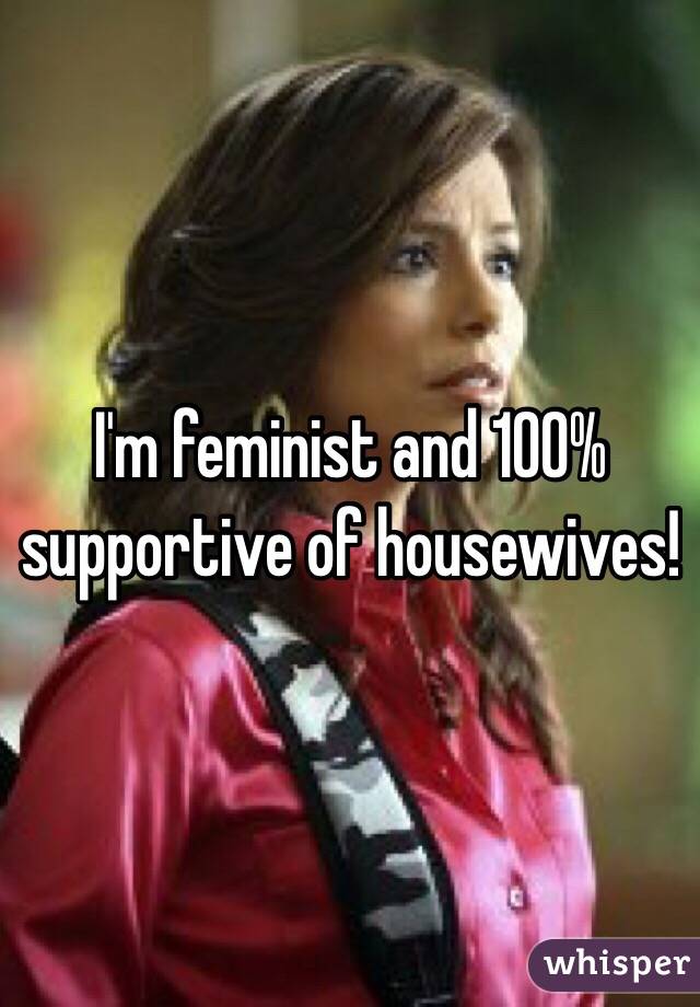 I'm feminist and 100% supportive of housewives! 