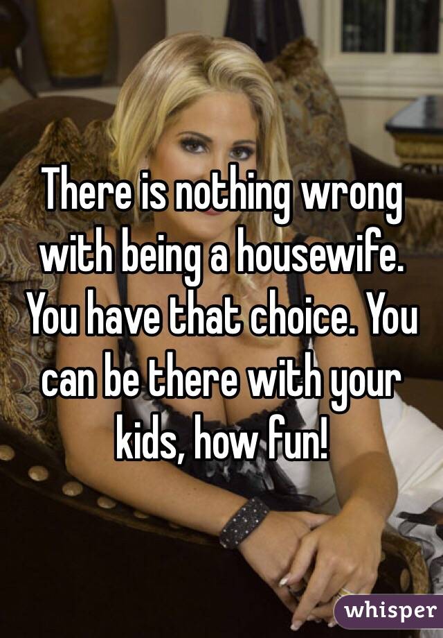 There is nothing wrong with being a housewife. You have that choice. You can be there with your kids, how fun!