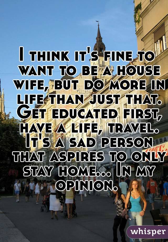 I think it's fine to want to be a house wife, but do more in life than just that. Get educated first, have a life, travel. It's a sad person that aspires to only stay home... In my opinion. 