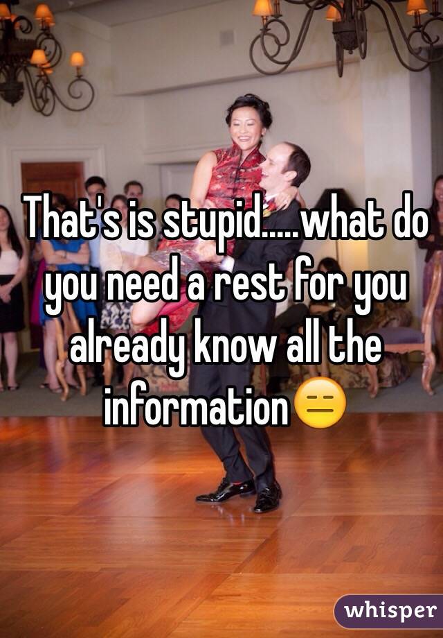 That's is stupid.....what do you need a rest for you already know all the information😑