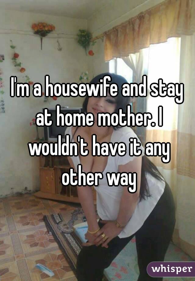 I'm a housewife and stay at home mother. I wouldn't have it any other way