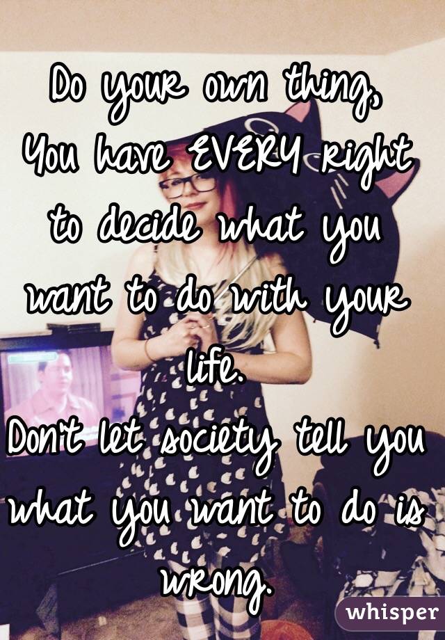 Do your own thing, 
You have EVERY right to decide what you want to do with your life.
Don't let society tell you what you want to do is wrong.