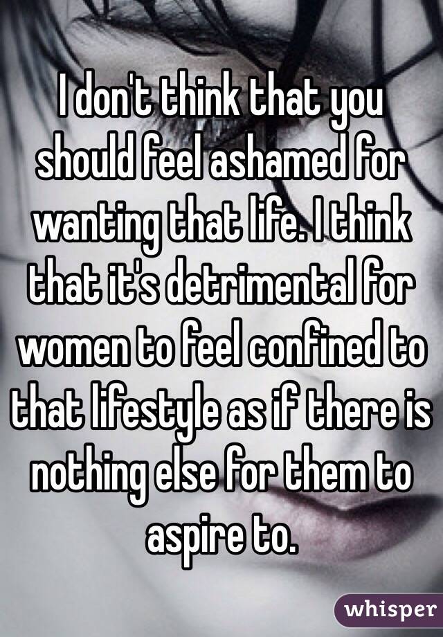 I don't think that you should feel ashamed for wanting that life. I think that it's detrimental for women to feel confined to that lifestyle as if there is nothing else for them to aspire to. 