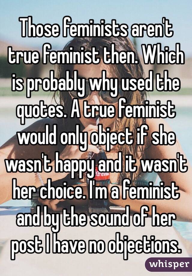 Those feminists aren't true feminist then. Which is probably why used the quotes. A true feminist would only object if she wasn't happy and it wasn't her choice. I'm a feminist and by the sound of her post I have no objections. 