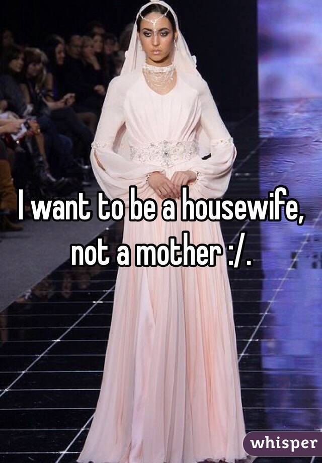 I want to be a housewife, not a mother :/. 