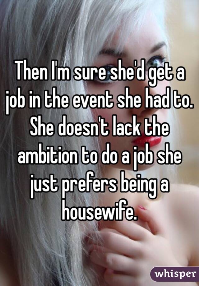 Then I'm sure she'd get a job in the event she had to. She doesn't lack the ambition to do a job she just prefers being a housewife.