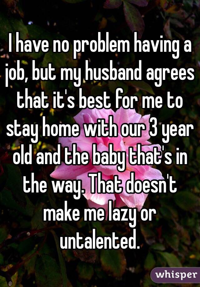 I have no problem having a job, but my husband agrees that it's best for me to stay home with our 3 year old and the baby that's in the way. That doesn't make me lazy or untalented.