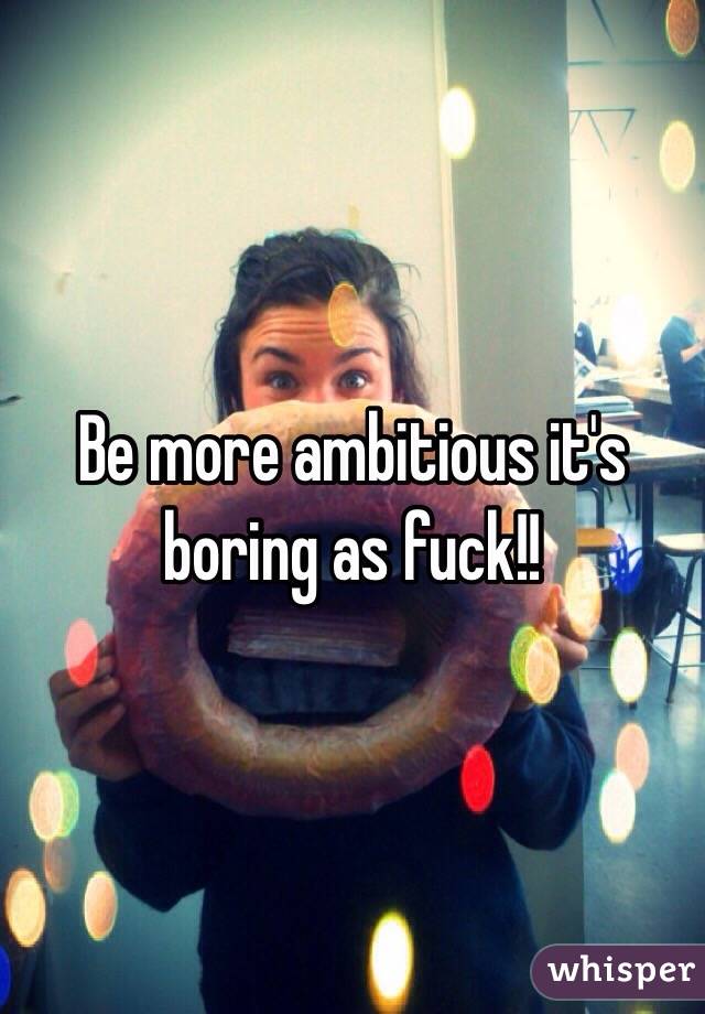 Be more ambitious it's boring as fuck!!