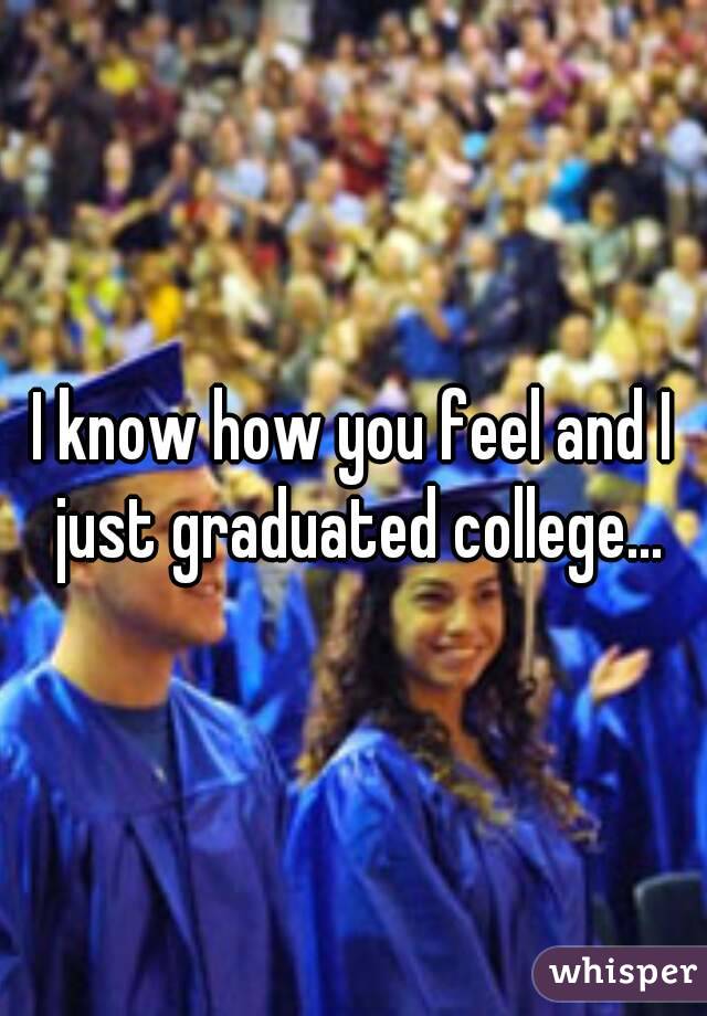 I know how you feel and I just graduated college...