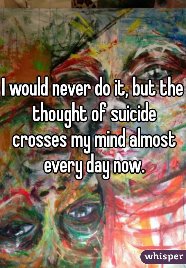 I would never do it, but the thought of suicide crosses my mind almost every day now.