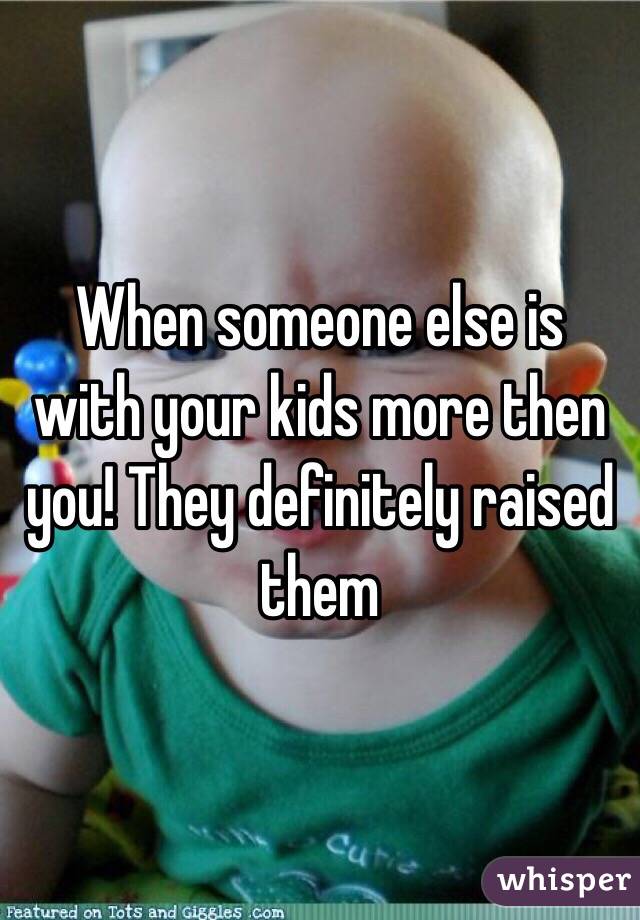 When someone else is with your kids more then you! They definitely raised them