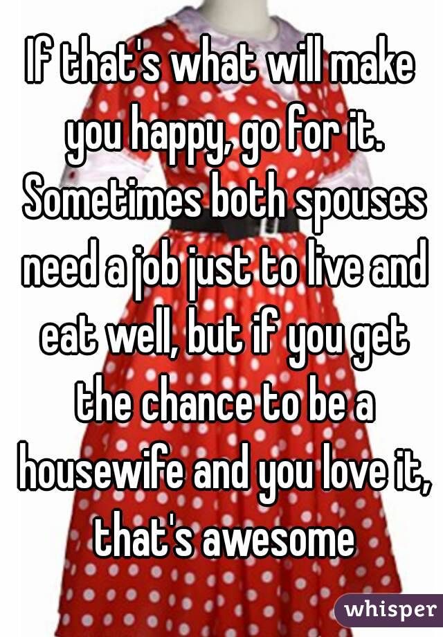 If that's what will make you happy, go for it. Sometimes both spouses need a job just to live and eat well, but if you get the chance to be a housewife and you love it, that's awesome