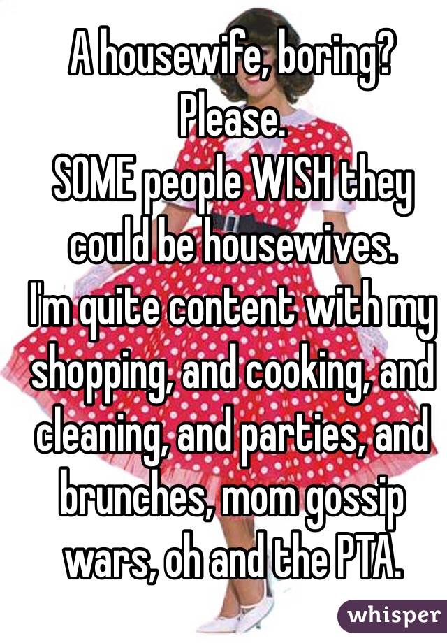 A housewife, boring? 
Please. 
SOME people WISH they could be housewives. 
I'm quite content with my shopping, and cooking, and cleaning, and parties, and brunches, mom gossip wars, oh and the PTA. 