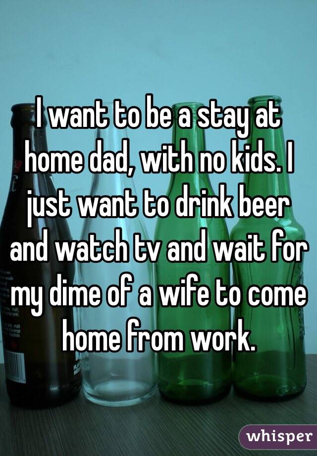 I want to be a stay at home dad, with no kids. I just want to drink beer and watch tv and wait for my dime of a wife to come home from work. 