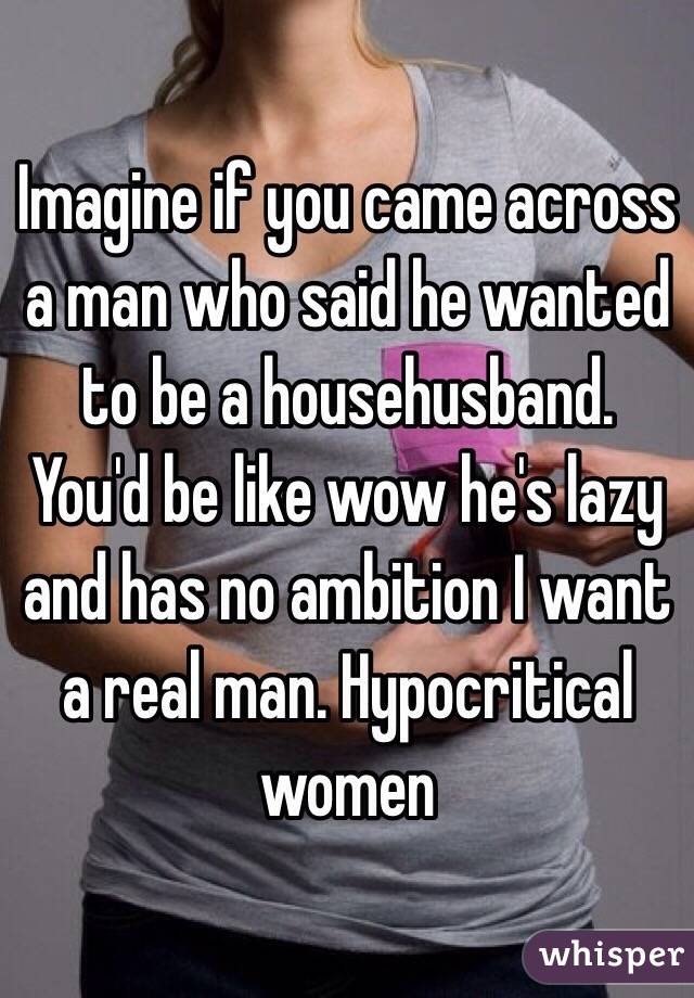 Imagine if you came across a man who said he wanted to be a househusband. You'd be like wow he's lazy and has no ambition I want a real man. Hypocritical women