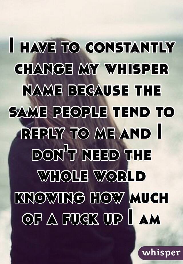 I have to constantly change my whisper name because the same people tend to reply to me and I don't need the whole world knowing how much of a fuck up I am 