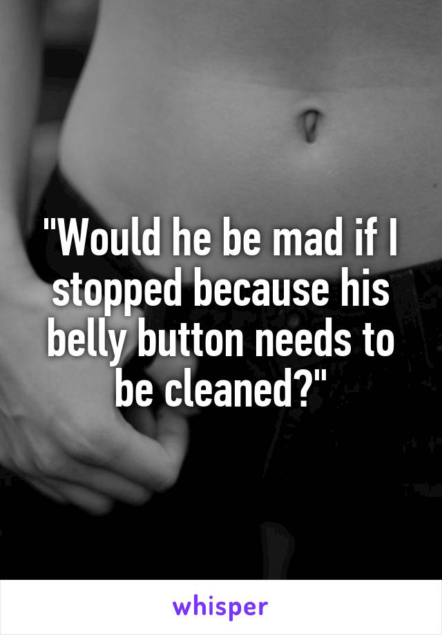 "Would he be mad if I stopped because his belly button needs to be cleaned?"