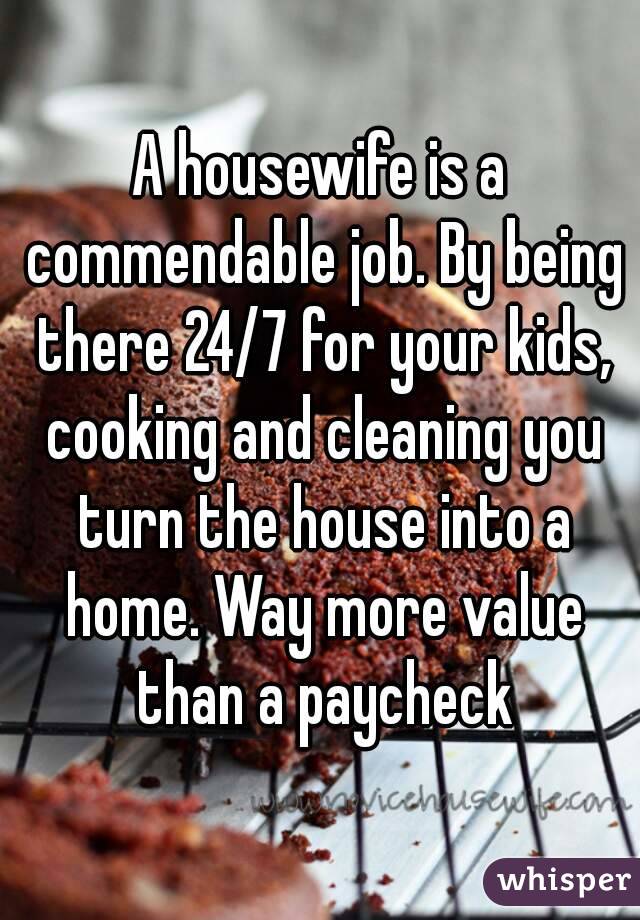 A housewife is a commendable job. By being there 24/7 for your kids, cooking and cleaning you turn the house into a home. Way more value than a paycheck