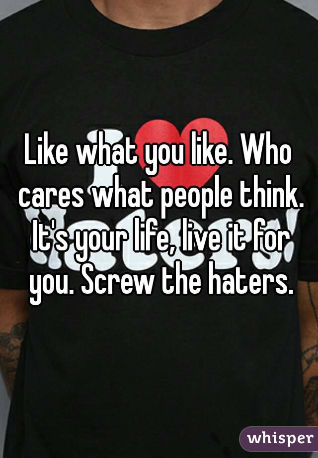 Like what you like. Who cares what people think. It's your life, live it for you. Screw the haters.