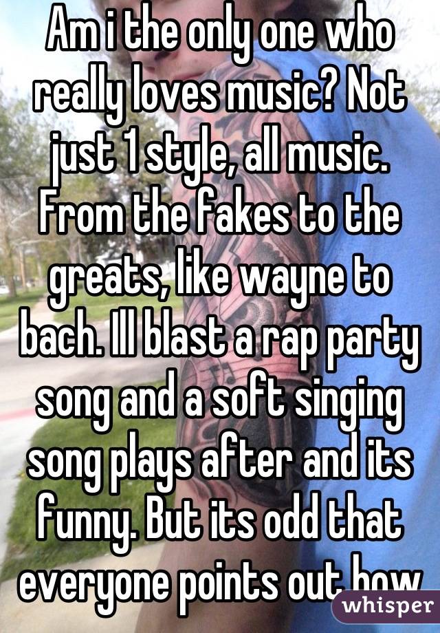 Am i the only one who really loves music? Not just 1 style, all music. From the fakes to the greats, like wayne to bach. Ill blast a rap party song and a soft singing song plays after and its funny. But its odd that everyone points out how wide my taste in music is. 