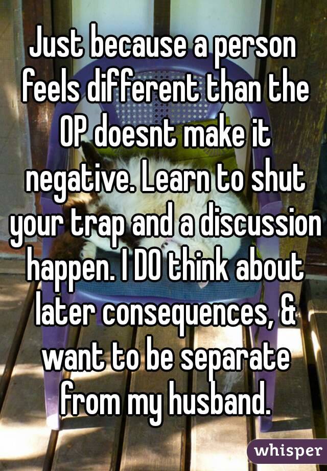 Just because a person feels different than the OP doesnt make it negative. Learn to shut your trap and a discussion happen. I DO think about later consequences, & want to be separate from my husband.