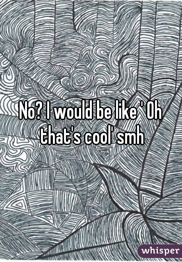 No? I would be like ' Oh that's cool' smh