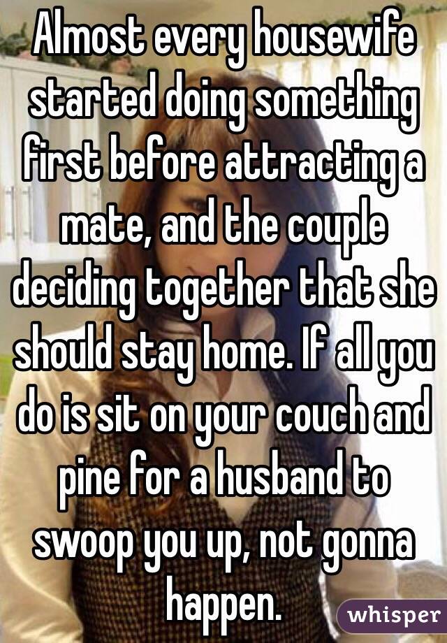 Almost every housewife started doing something first before attracting a mate, and the couple deciding together that she should stay home. If all you do is sit on your couch and pine for a husband to swoop you up, not gonna happen.