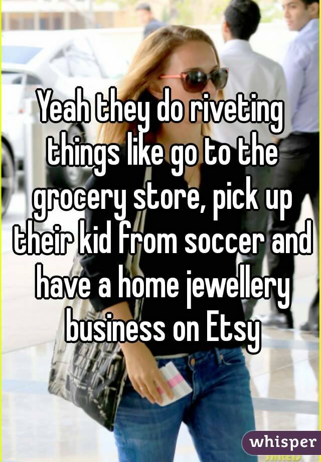 Yeah they do riveting things like go to the grocery store, pick up their kid from soccer and have a home jewellery business on Etsy