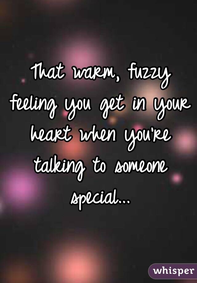 That warm, fuzzy feeling you get in your heart when you're talking to someone special...