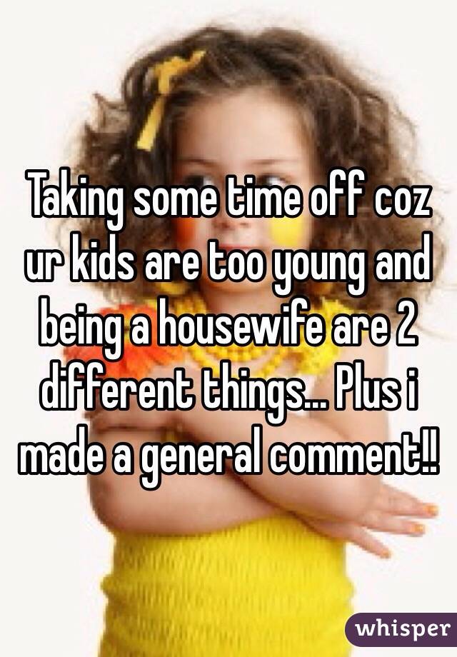 Taking some time off coz ur kids are too young and being a housewife are 2 different things... Plus i made a general comment!! 