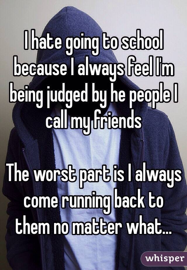 I hate going to school because I always feel I'm being judged by he people I call my friends

The worst part is I always come running back to them no matter what...