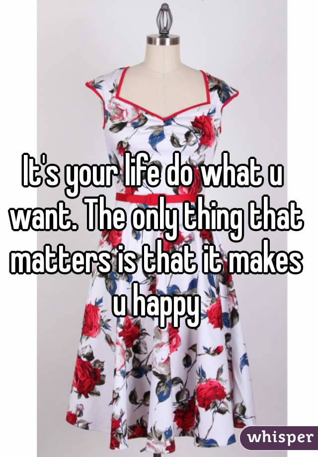 It's your life do what u want. The only thing that matters is that it makes u happy